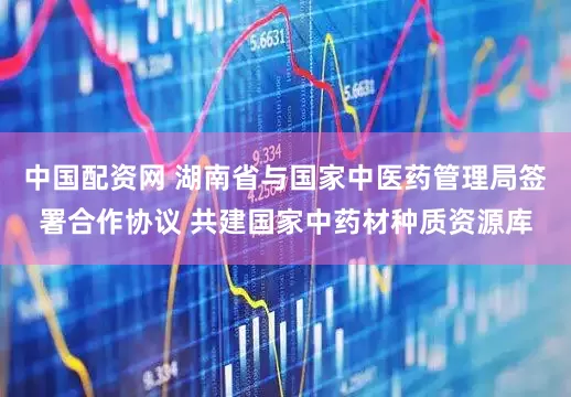 中国配资网 湖南省与国家中医药管理局签署合作协议 共建国家中药材种质资源库