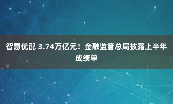 智慧优配 3.74万亿元！金融监管总局披露上半年成绩单