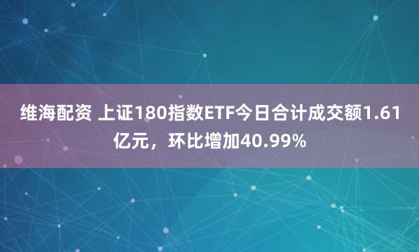 维海配资 上证180指数ETF今日合计成交额1.61亿元，环比增加40.99%