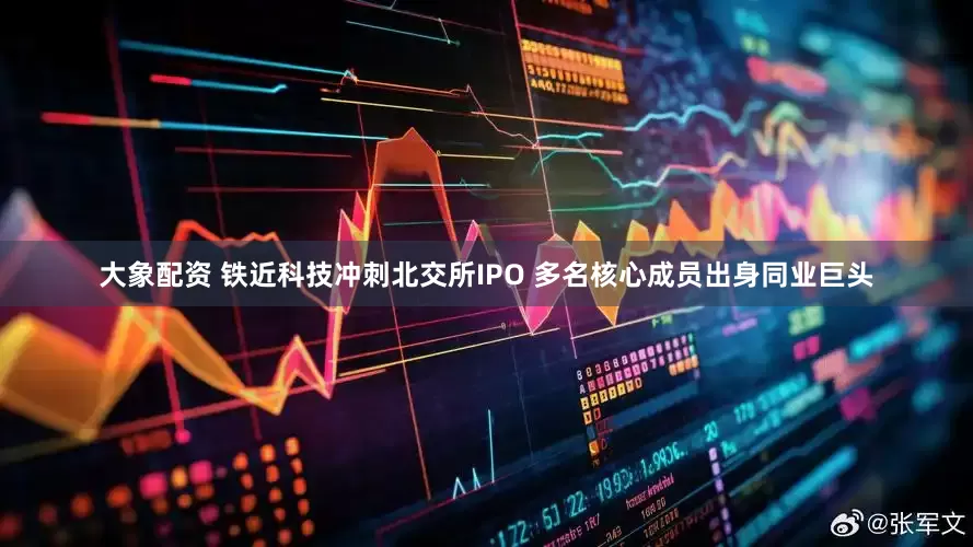大象配资 铁近科技冲刺北交所IPO 多名核心成员出身同业巨头