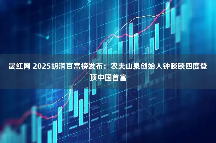 晟红网 2025胡润百富榜发布：农夫山泉创始人钟睒睒四度登顶中国首富